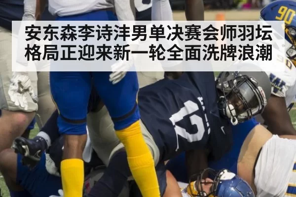 安东森李诗沣男单决赛会师羽坛格局正迎来新一轮全面洗牌浪潮